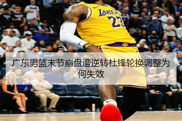 广东男篮末节崩盘遭逆转杜锋轮换调整为何失效